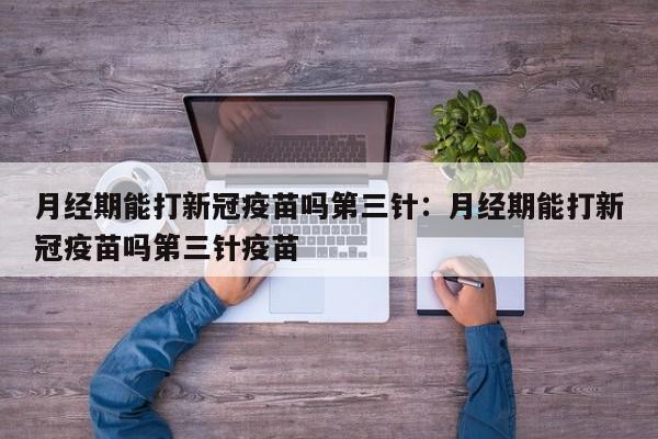月经期能打新冠疫苗吗第三针：月经期能打新冠疫苗吗第三针疫苗