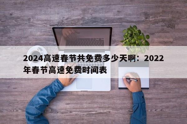 2024高速春节共免费多少天啊:2022年春节高速免费时间表