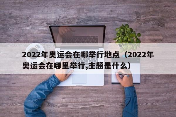 2022年奥运会在哪举行地点（2022年奥运会在哪里举行,主题是什么）