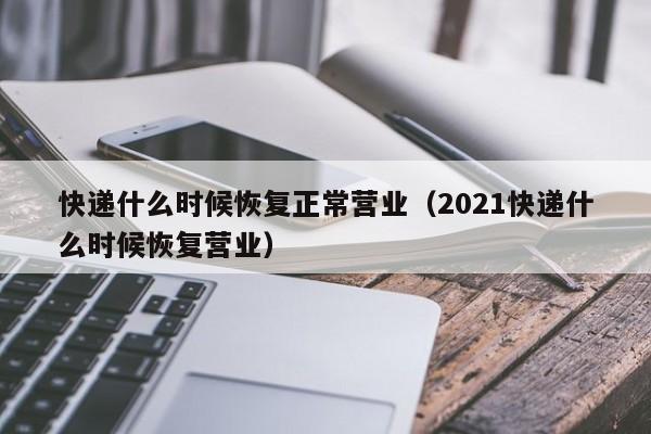 快递什么时候恢复正常营业（2021快递什么时候恢复营业）