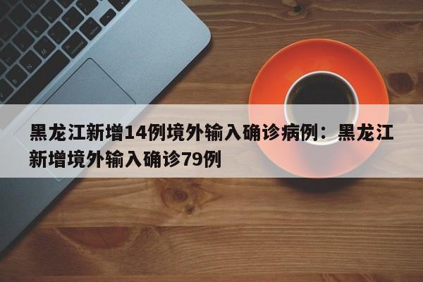 黑龙江新增14例境外输入确诊病例:黑龙江新增境外输入确诊79例