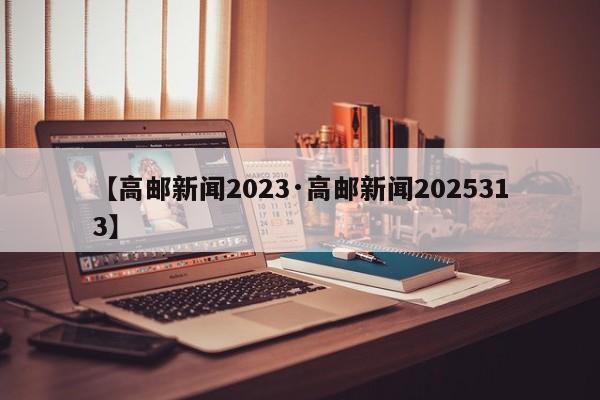 【高邮新闻2023·高邮新闻2025313】