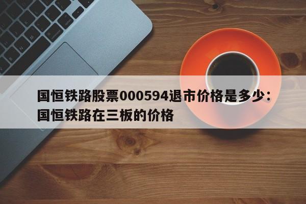 国恒铁路股票000594退市价格是多少:国恒铁路在三板的价格