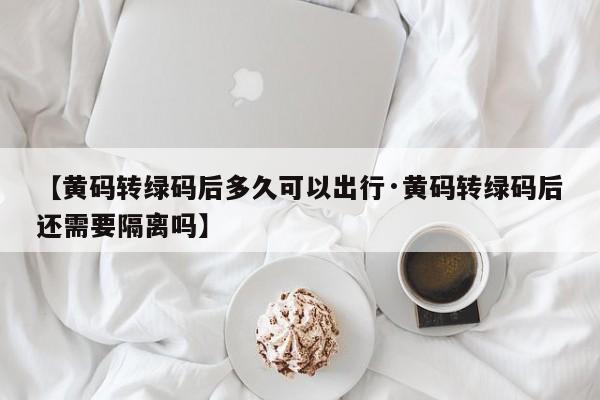 【黄码转绿码后多久可以出行·黄码转绿码后还需要隔离吗】