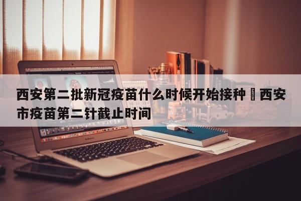 西安第二批新冠疫苗什么时候开始接种›西安市疫苗第二针截止时间