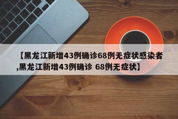 【黑龙江新增43例确诊68例无症状感染者,黑龙江新增43例确诊 68例无症状】
