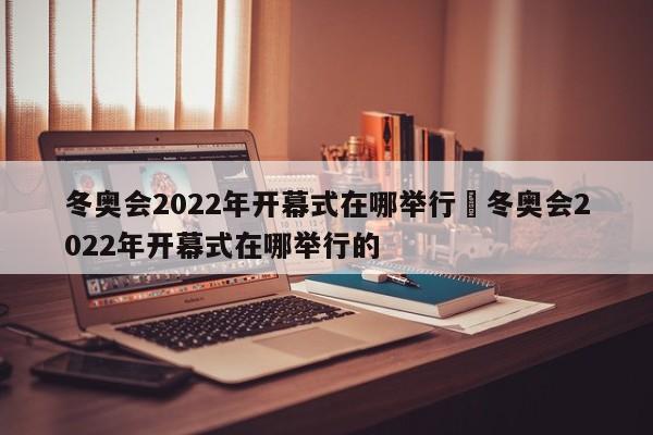 冬奥会2022年开幕式在哪举行›冬奥会2022年开幕式在哪举行的