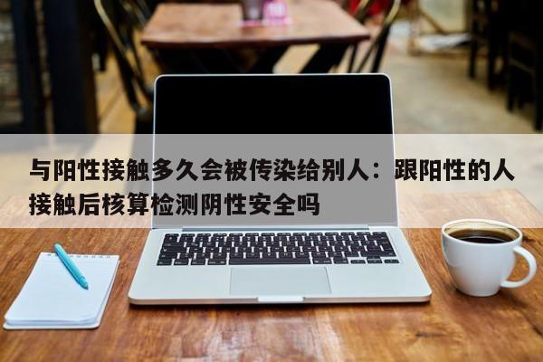 与阳性接触多久会被传染给别人:跟阳性的人接触后核算检测阴性安全吗