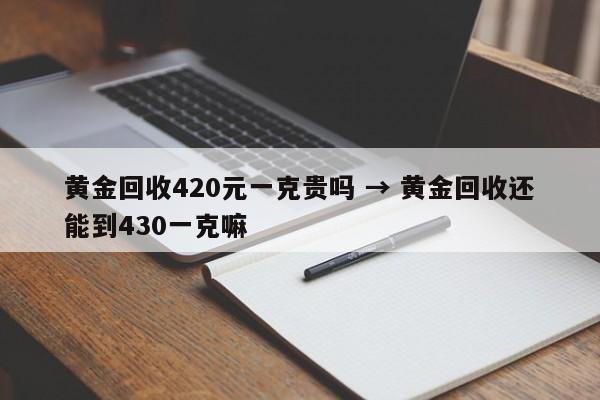 黄金回收420元一克贵吗 → 黄金回收还能到430一克嘛
