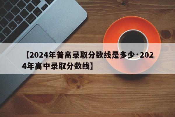 【2024年普高录取分数线是多少·2024年高中录取分数线】