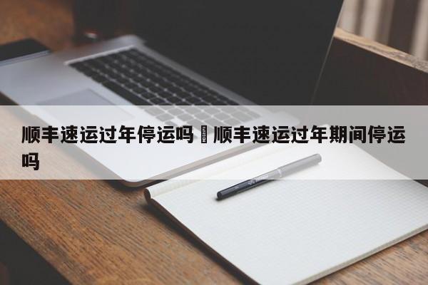 顺丰速运过年停运吗›顺丰速运过年期间停运吗