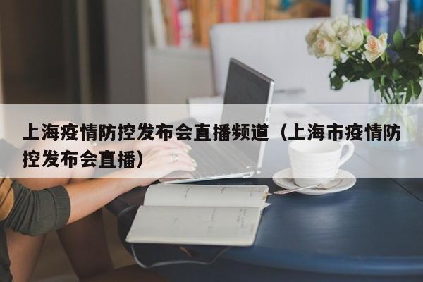上海疫情防控发布会直播频道(上海市疫情防控发布会直播)