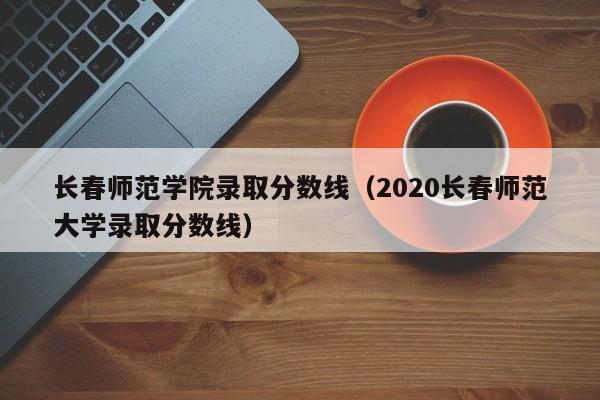 长春师范学院录取分数线(2020长春师范大学录取分数线)