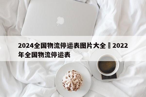 2024全国物流停运表图片大全›2022年全国物流停运表