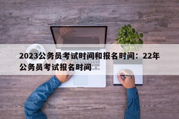 2023公务员考试时间和报名时间:22年公务员考试报名时间